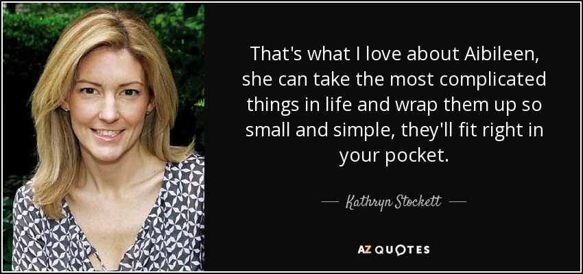That's what I love about Aibileen, she can take the most complicated things in life and wrap them up so small and simple, they'll fit right in your pocket. - Kathryn Stockett