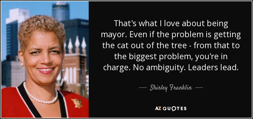 That's what I love about being mayor. Even if the problem is getting the cat out of the tree - from that to the biggest problem, you're in charge. No ambiguity. Leaders lead. - Shirley Franklin