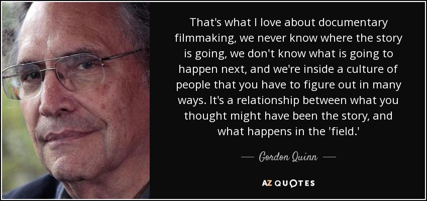 That's what I love about documentary filmmaking, we never know where the story is going, we don't know what is going to happen next, and we're inside a culture of people that you have to figure out in many ways. It's a relationship between what you thought might have been the story, and what happens in the 'field.' - Gordon Quinn