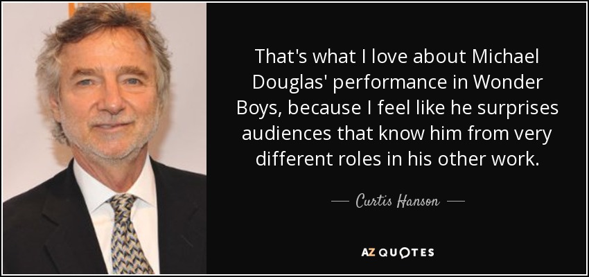 That's what I love about Michael Douglas' performance in Wonder Boys, because I feel like he surprises audiences that know him from very different roles in his other work. - Curtis Hanson