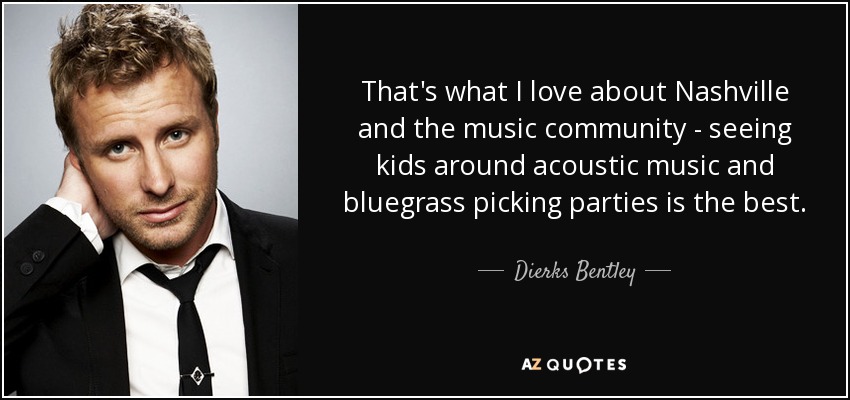 That's what I love about Nashville and the music community - seeing kids around acoustic music and bluegrass picking parties is the best. - Dierks Bentley