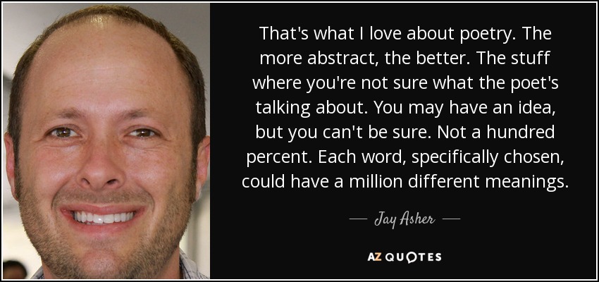 That's what I love about poetry. The more abstract, the better. The stuff where you're not sure what the poet's talking about. You may have an idea, but you can't be sure. Not a hundred percent. Each word, specifically chosen, could have a million different meanings. - Jay Asher