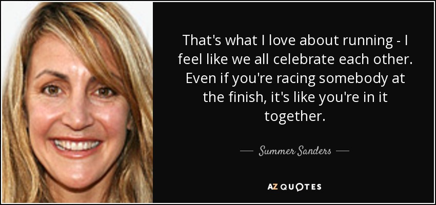 That's what I love about running - I feel like we all celebrate each other. Even if you're racing somebody at the finish, it's like you're in it together. - Summer Sanders