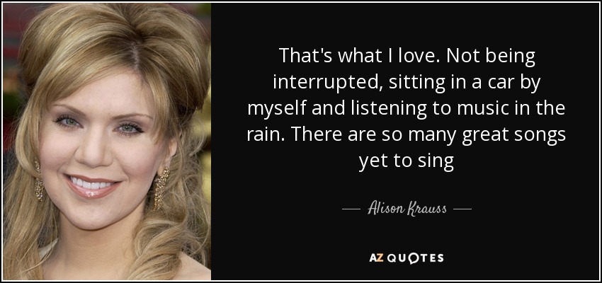 That's what I love. Not being interrupted, sitting in a car by myself and listening to music in the rain. There are so many great songs yet to sing - Alison Krauss