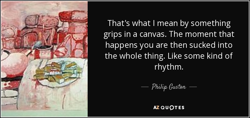 That's what I mean by something grips in a canvas. The moment that happens you are then sucked into the whole thing. Like some kind of rhythm. - Philip Guston