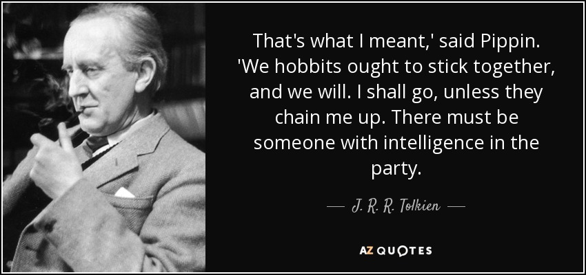 That's what I meant,' said Pippin. 'We hobbits ought to stick together, and we will. I shall go, unless they chain me up. There must be someone with intelligence in the party. - J. R. R. Tolkien