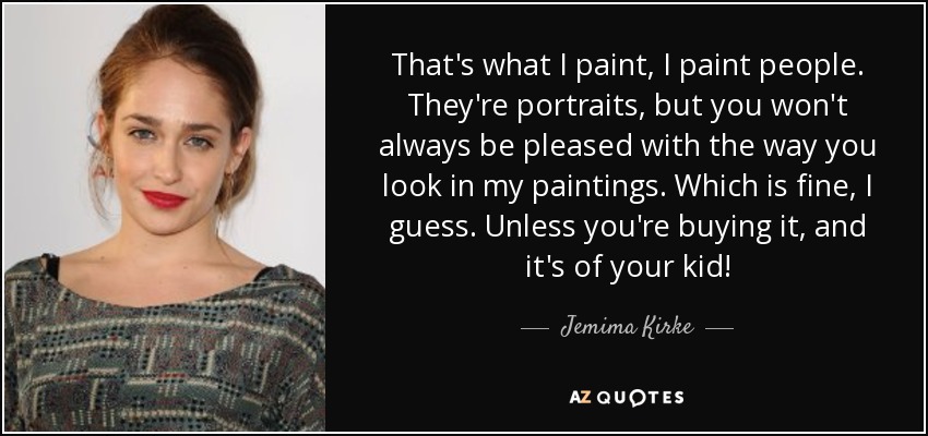 That's what I paint, I paint people. They're portraits, but you won't always be pleased with the way you look in my paintings. Which is fine, I guess. Unless you're buying it, and it's of your kid! - Jemima Kirke