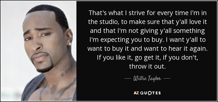 That's what I strive for every time I'm in the studio, to make sure that y'all love it and that I'm not giving y'all something I'm expecting you to buy. I want y'all to want to buy it and want to hear it again. If you like it, go get it, if you don't, throw it out. - Willie Taylor