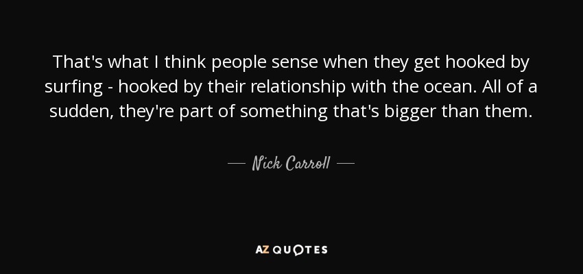 That's what I think people sense when they get hooked by surfing - hooked by their relationship with the ocean. All of a sudden, they're part of something that's bigger than them. - Nick Carroll
