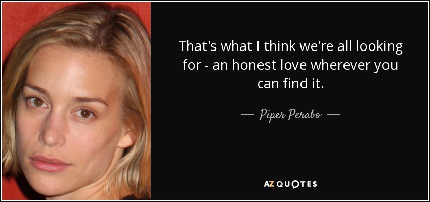 That's what I think we're all looking for - an honest love wherever you can find it. - Piper Perabo