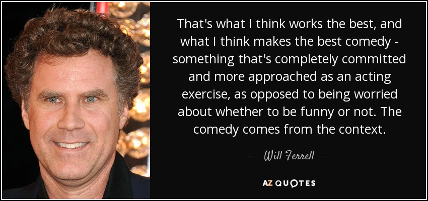 That's what I think works the best, and what I think makes the best comedy - something that's completely committed and more approached as an acting exercise, as opposed to being worried about whether to be funny or not. The comedy comes from the context. - Will Ferrell