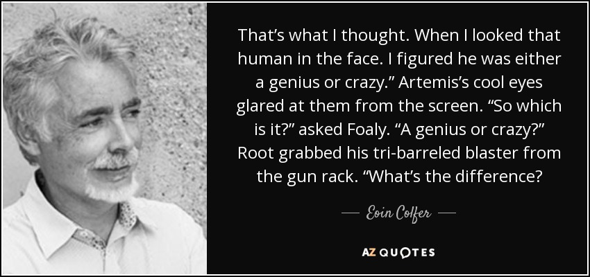 That’s what I thought. When I looked that human in the face. I figured he was either a genius or crazy.” Artemis’s cool eyes glared at them from the screen. “So which is it?” asked Foaly. “A genius or crazy?” Root grabbed his tri-barreled blaster from the gun rack. “What’s the difference? - Eoin Colfer