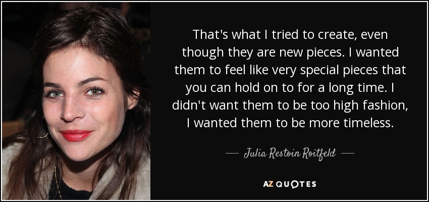 That's what I tried to create, even though they are new pieces. I wanted them to feel like very special pieces that you can hold on to for a long time. I didn't want them to be too high fashion, I wanted them to be more timeless. - Julia Restoin Roitfeld