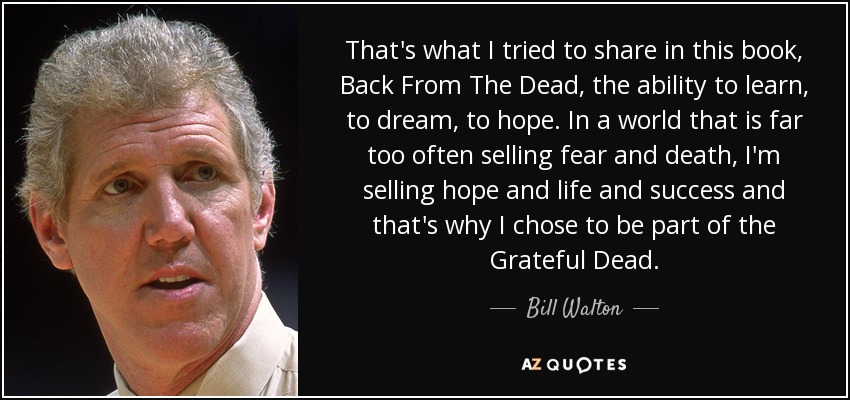 That's what I tried to share in this book, Back From The Dead, the ability to learn, to dream, to hope. In a world that is far too often selling fear and death, I'm selling hope and life and success and that's why I chose to be part of the Grateful Dead. - Bill Walton