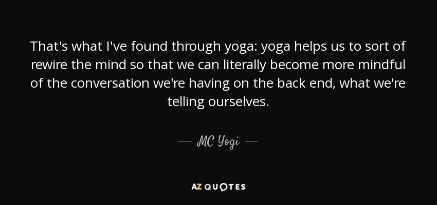 That's what I've found through yoga: yoga helps us to sort of rewire the mind so that we can literally become more mindful of the conversation we're having on the back end, what we're telling ourselves. - MC Yogi