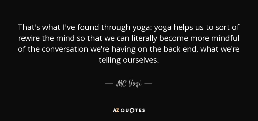 That's what I've found through yoga: yoga helps us to sort of rewire the mind so that we can literally become more mindful of the conversation we're having on the back end, what we're telling ourselves. - MC Yogi