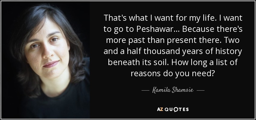 That's what I want for my life. I want to go to Peshawar... Because there's more past than present there. Two and a half thousand years of history beneath its soil. How long a list of reasons do you need? - Kamila Shamsie
