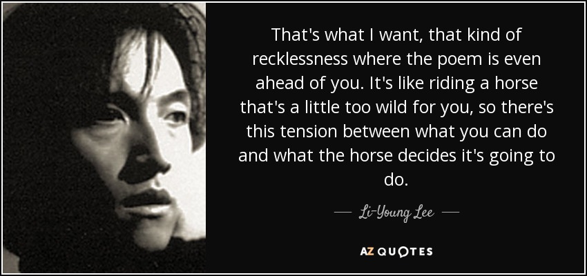 That's what I want, that kind of recklessness where the poem is even ahead of you. It's like riding a horse that's a little too wild for you, so there's this tension between what you can do and what the horse decides it's going to do. - Li-Young Lee