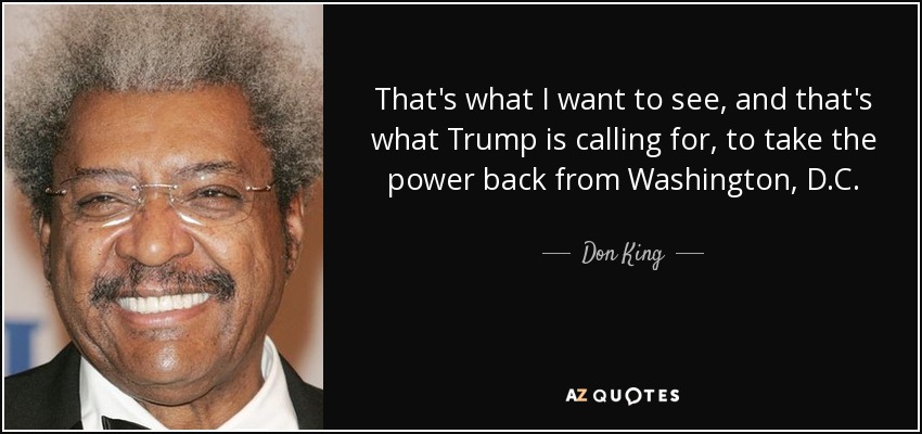 That's what I want to see, and that's what Trump is calling for, to take the power back from Washington, D.C. - Don King