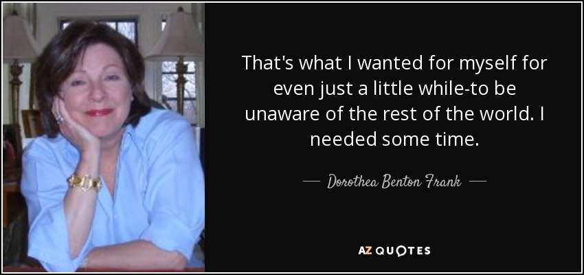 That's what I wanted for myself for even just a little while-to be unaware of the rest of the world. I needed some time. - Dorothea Benton Frank