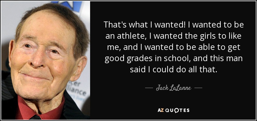 That's what I wanted! I wanted to be an athlete, I wanted the girls to like me, and I wanted to be able to get good grades in school, and this man said I could do all that. - Jack LaLanne