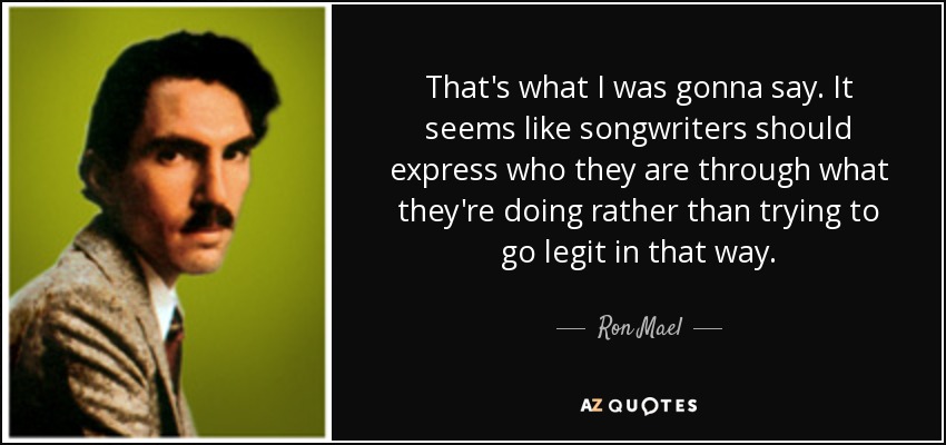 That's what I was gonna say. It seems like songwriters should express who they are through what they're doing rather than trying to go legit in that way. - Ron Mael