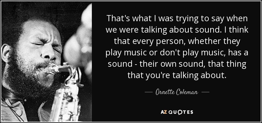 That's what I was trying to say when we were talking about sound. I think that every person, whether they play music or don't play music, has a sound - their own sound, that thing that you're talking about. - Ornette Coleman