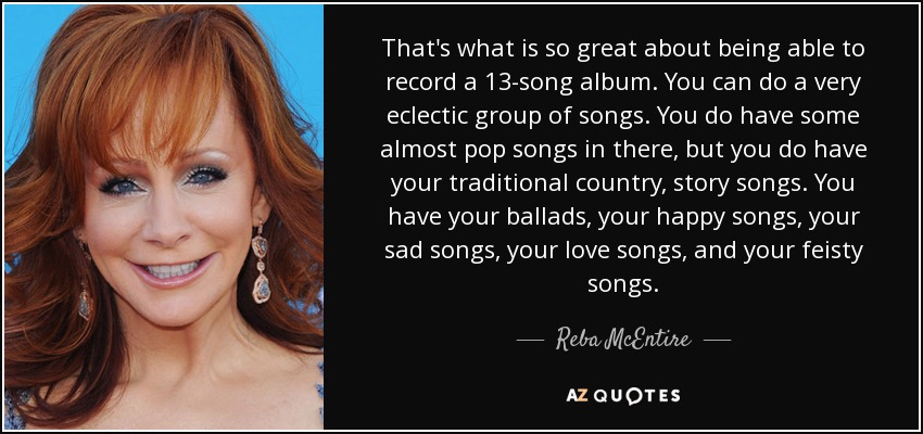 That's what is so great about being able to record a 13-song album. You can do a very eclectic group of songs. You do have some almost pop songs in there, but you do have your traditional country, story songs. You have your ballads, your happy songs, your sad songs, your love songs, and your feisty songs. - Reba McEntire