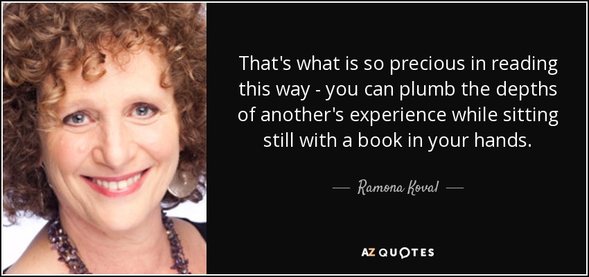 That's what is so precious in reading this way - you can plumb the depths of another's experience while sitting still with a book in your hands. - Ramona Koval