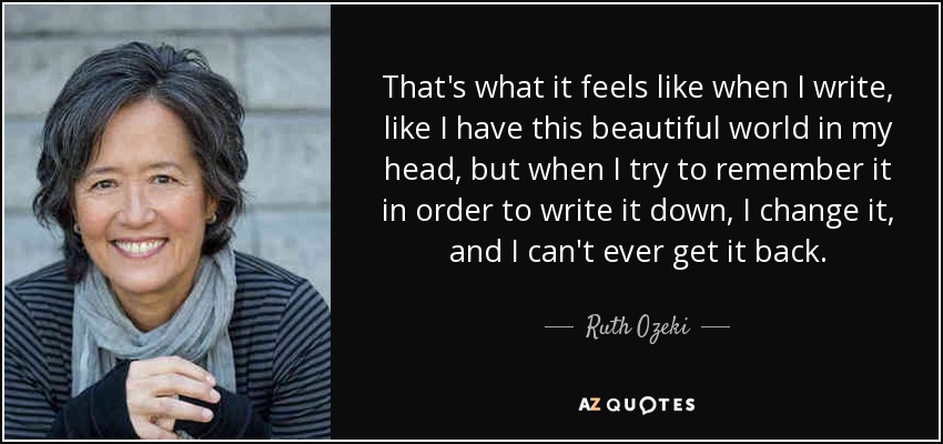 That's what it feels like when I write, like I have this beautiful world in my head, but when I try to remember it in order to write it down, I change it, and I can't ever get it back. - Ruth Ozeki