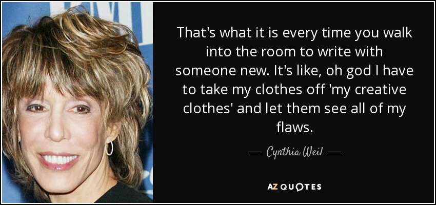 That's what it is every time you walk into the room to write with someone new. It's like, oh god I have to take my clothes off 'my creative clothes' and let them see all of my flaws. - Cynthia Weil