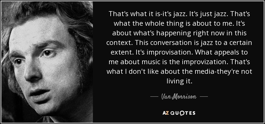 That's what it is-it's jazz. It's just jazz. That's what the whole thing is about to me. It's about what's happening right now in this context. This conversation is jazz to a certain extent. It's improvisation. What appeals to me about music is the improvization. That's what I don't like about the media-they're not living it. - Van Morrison