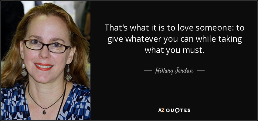 That's what it is to love someone: to give whatever you can while taking what you must. - Hillary Jordan