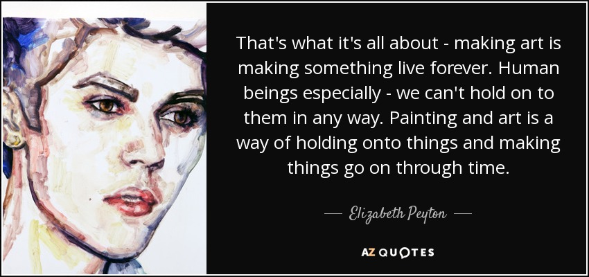 That's what it's all about - making art is making something live forever. Human beings especially - we can't hold on to them in any way. Painting and art is a way of holding onto things and making things go on through time. - Elizabeth Peyton