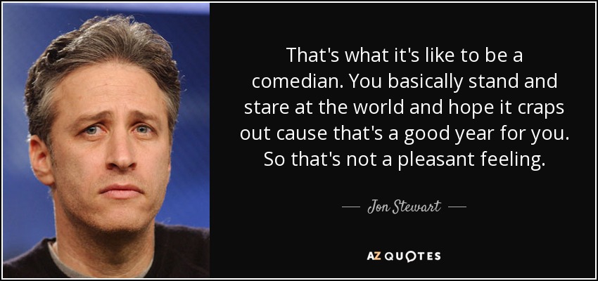 That's what it's like to be a comedian. You basically stand and stare at the world and hope it craps out cause that's a good year for you. So that's not a pleasant feeling. - Jon Stewart