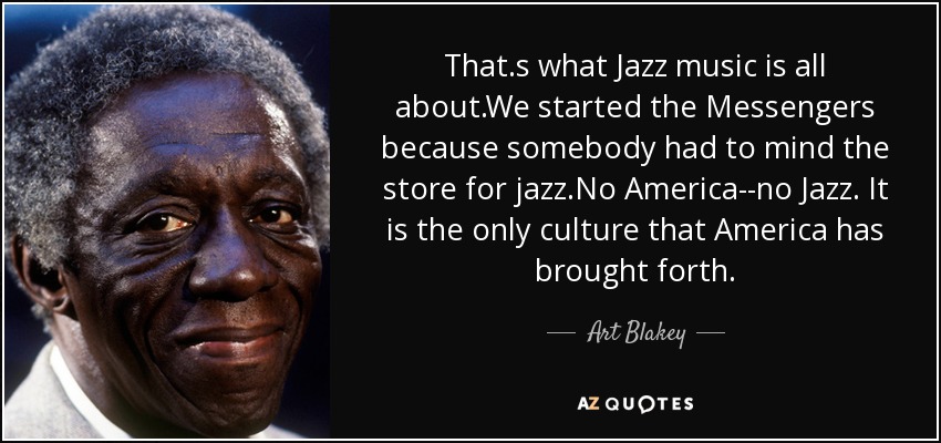 That.s what Jazz music is all about.We started the Messengers because somebody had to mind the store for jazz.No America--no Jazz. It is the only culture that America has brought forth. - Art Blakey