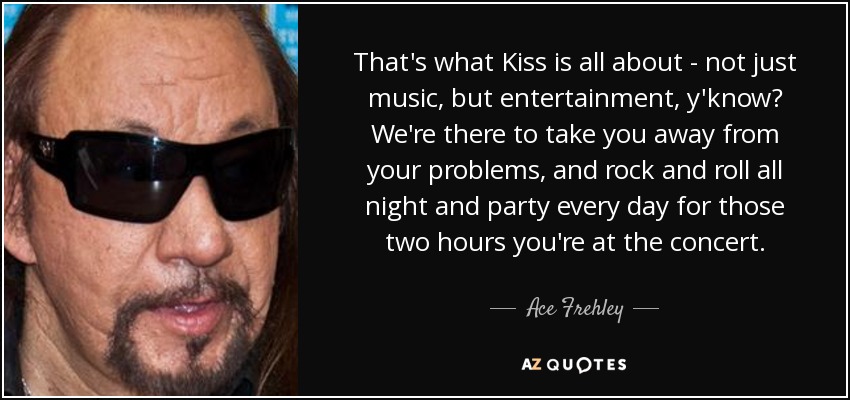 That's what Kiss is all about - not just music, but entertainment, y'know? We're there to take you away from your problems, and rock and roll all night and party every day for those two hours you're at the concert. - Ace Frehley