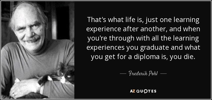 That's what life is, just one learning experience after another, and when you're through with all the learning experiences you graduate and what you get for a diploma is, you die. - Frederik Pohl