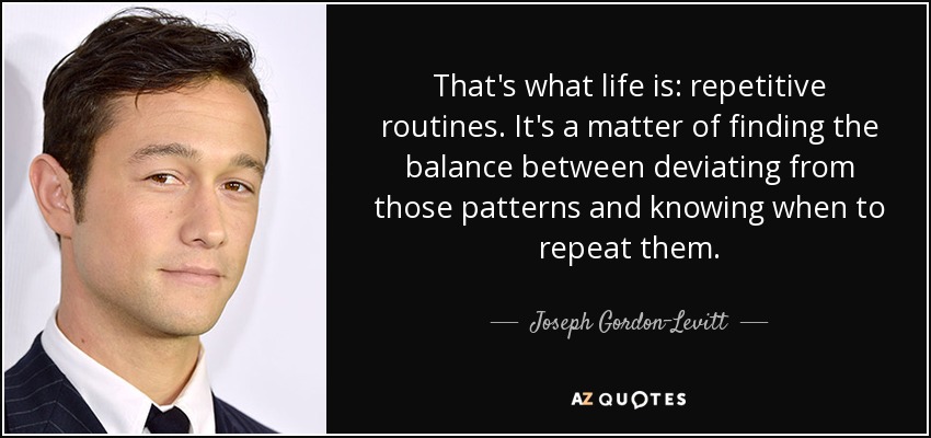 That's what life is: repetitive routines. It's a matter of finding the balance between deviating from those patterns and knowing when to repeat them. - Joseph Gordon-Levitt