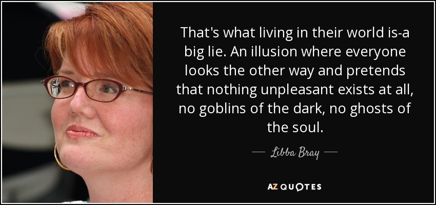 That's what living in their world is-a big lie. An illusion where everyone looks the other way and pretends that nothing unpleasant exists at all, no goblins of the dark, no ghosts of the soul. - Libba Bray