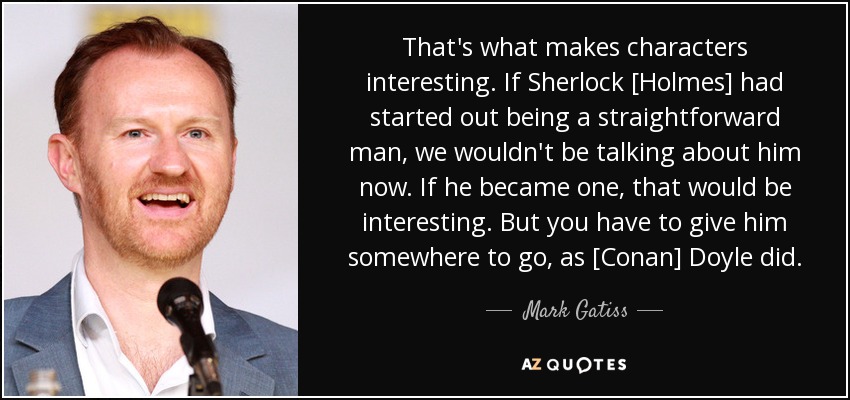 That's what makes characters interesting. If Sherlock [Holmes] had started out being a straightforward man, we wouldn't be talking about him now. If he became one, that would be interesting. But you have to give him somewhere to go, as [Conan] Doyle did. - Mark Gatiss