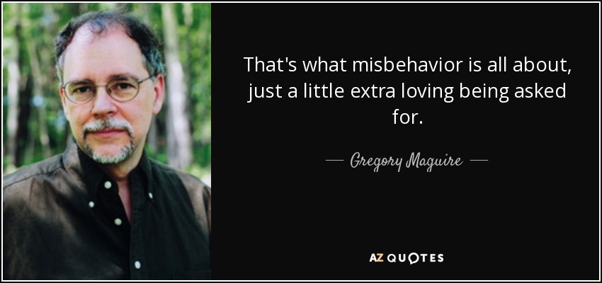 That's what misbehavior is all about, just a little extra loving being asked for. - Gregory Maguire