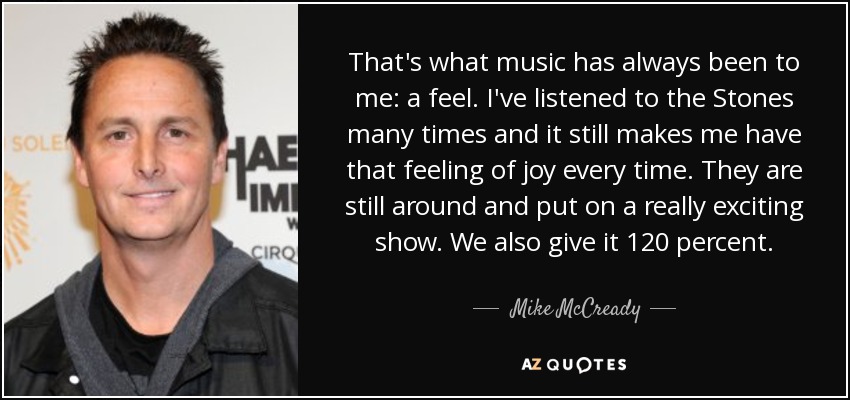 That's what music has always been to me: a feel. I've listened to the Stones many times and it still makes me have that feeling of joy every time. They are still around and put on a really exciting show. We also give it 120 percent. - Mike McCready