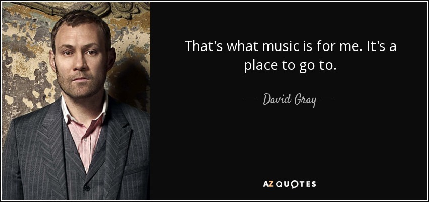 That's what music is for me. It's a place to go to. - David Gray