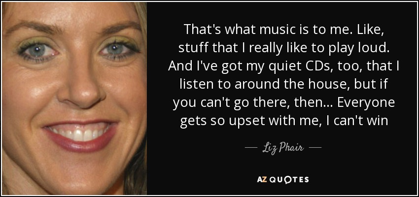 That's what music is to me. Like, stuff that I really like to play loud. And I've got my quiet CDs, too, that I listen to around the house, but if you can't go there, then... Everyone gets so upset with me, I can't win - Liz Phair