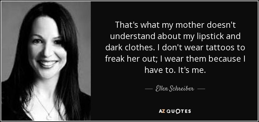 That's what my mother doesn't understand about my lipstick and dark clothes. I don't wear tattoos to freak her out; I wear them because I have to. It's me. - Ellen Schreiber