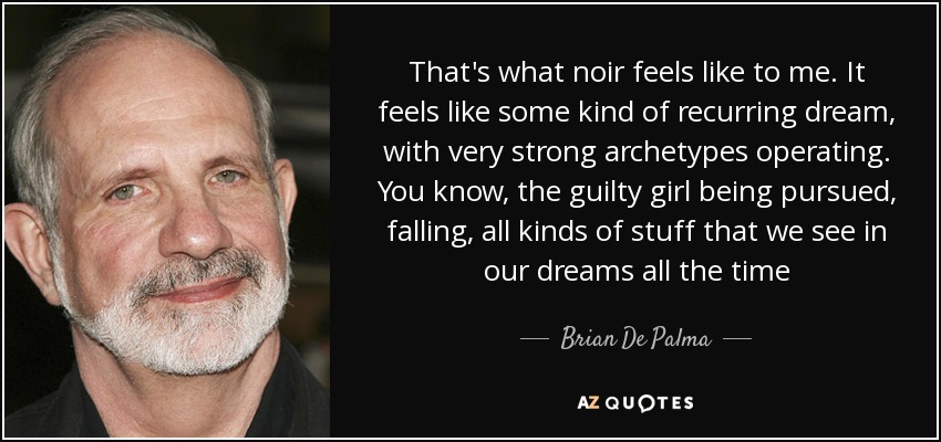That's what noir feels like to me. It feels like some kind of recurring dream, with very strong archetypes operating. You know, the guilty girl being pursued, falling, all kinds of stuff that we see in our dreams all the time - Brian De Palma