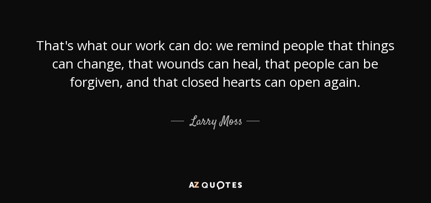 That's what our work can do: we remind people that things can change, that wounds can heal, that people can be forgiven, and that closed hearts can open again. - Larry Moss
