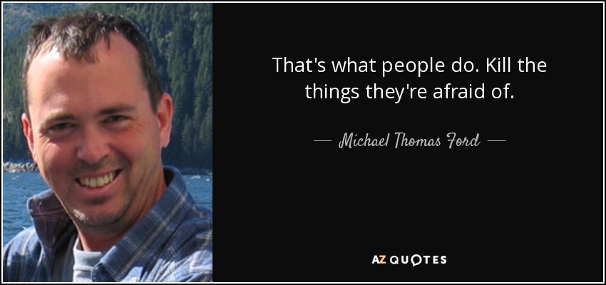 That's what people do. Kill the things they're afraid of. - Michael Thomas Ford