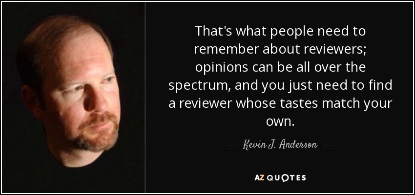 That's what people need to remember about reviewers; opinions can be all over the spectrum, and you just need to find a reviewer whose tastes match your own. - Kevin J. Anderson